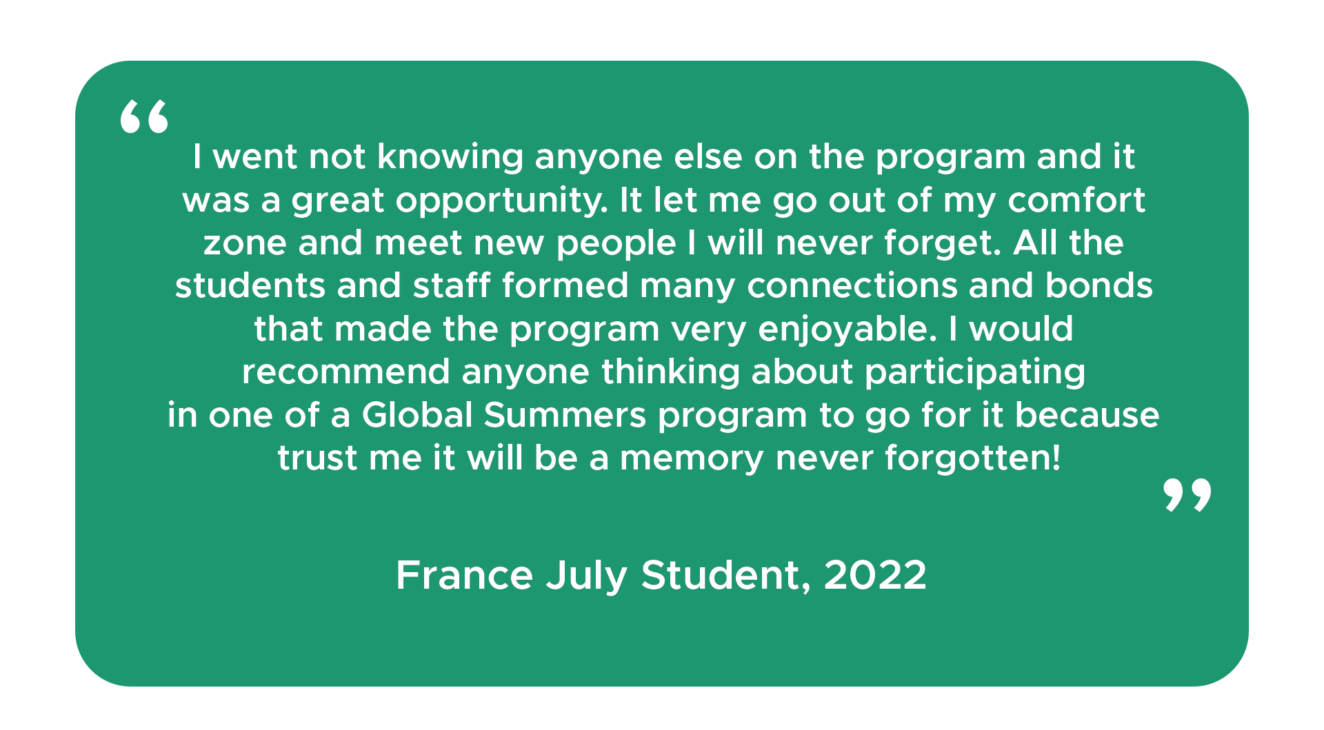 "I went not knowing anyone else on the program and it was a great opportunity. It let me go out of my comfort zone and meet new people I will never forget. All the students and staff formed many connections and bonds that made the program very enjoyable. I would recommend anyone thinking about participating in one of a Global Summers program to go for it because trust me it will be a memory never forgotten!" - France July student, 2022