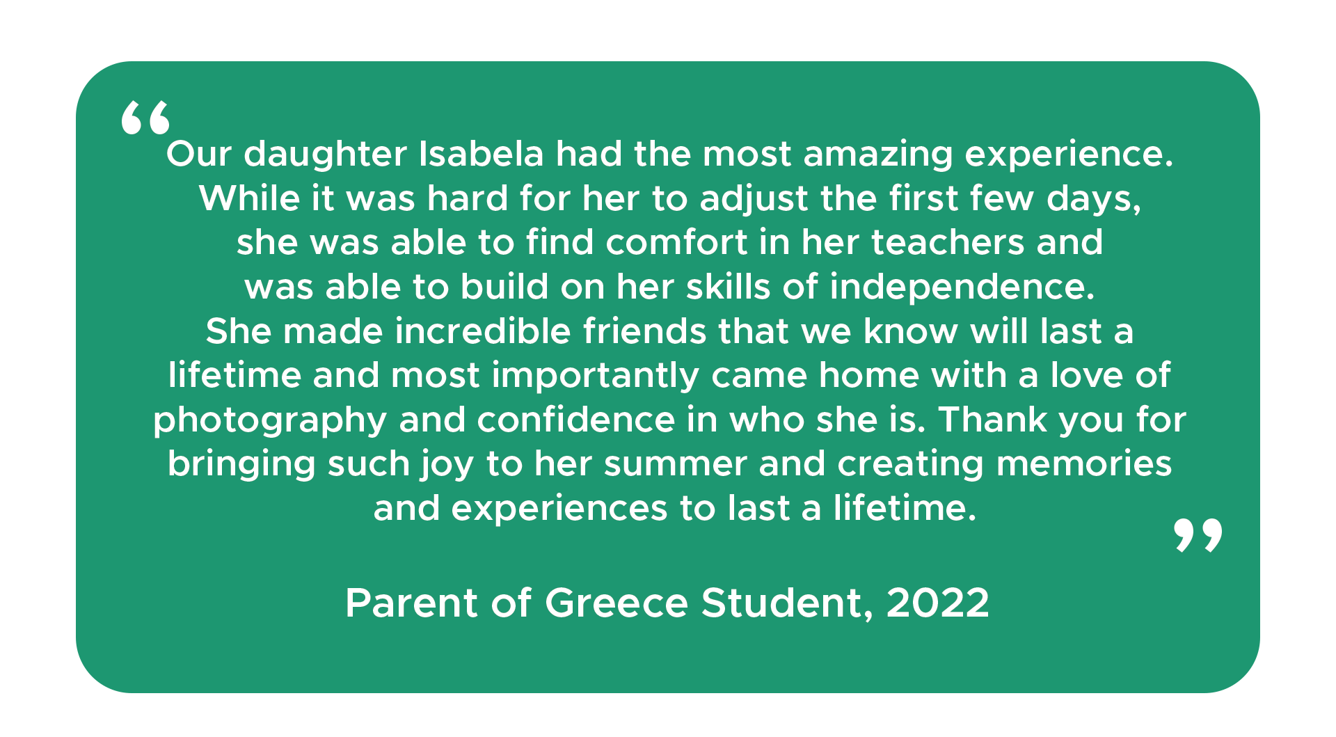 "Our daughter Isabela had the most amazing experience. While it was hard for her to adjust the first few days, she was able to find comfort in her teachers and was able to build on her skills of independence. She made incredible friends that we know will last a lifetime and most importantly came home with a love of photography and confidence in who she is. Thank you for bringing such joy to her summer and creating memories and experiences to last a lifetime." - Parent of Greece student, 2022